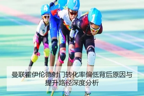 曼联霍伊伦德射门转化率偏低背后原因与提升路径深度分析