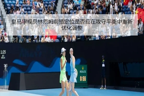 皇马审视贝林厄姆前插定位是否应在攻守平衡中重新优化调整