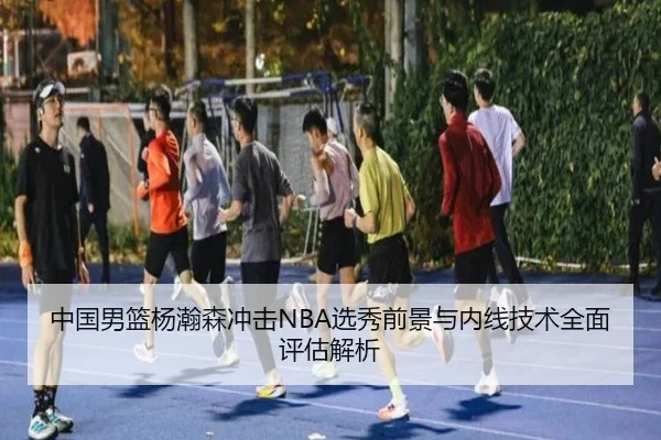 中国男篮杨瀚森冲击NBA选秀前景与内线技术全面评估解析