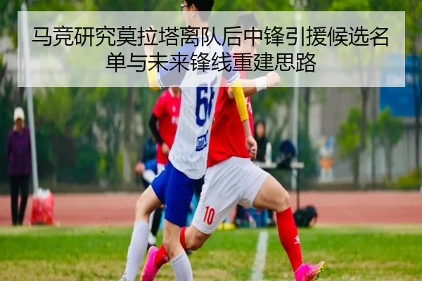 马竞研究莫拉塔离队后中锋引援候选名单与未来锋线重建思路